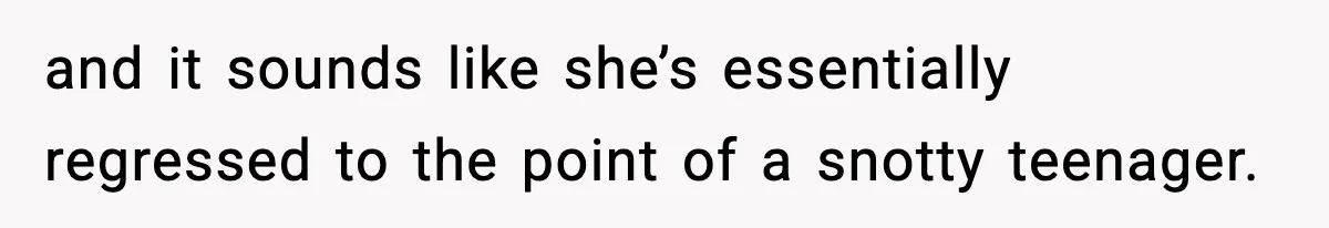 and it sounds like she’s essentially regressed to the point of a snotty teenager.