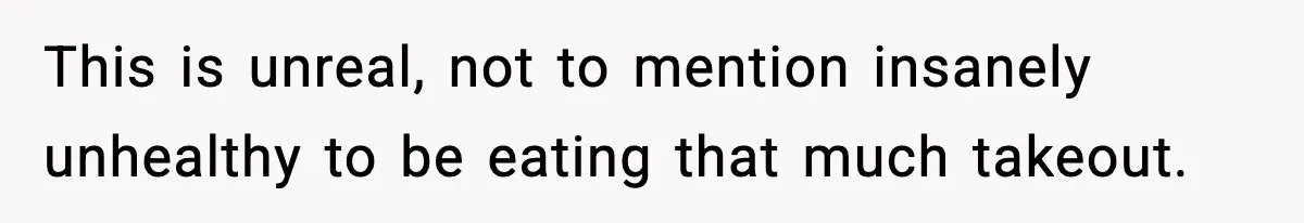 This is unreal, not to mention insanely unhealthy to be eating that much takeout.