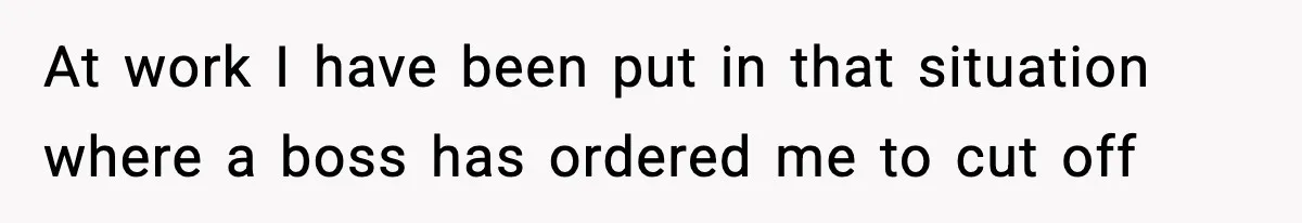 At work I have been put in that situation where a boss has ordered me to cut off