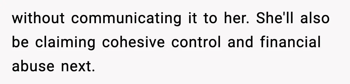 without communicating it to her. She'll also be claiming cohesive control and financial abuse next.