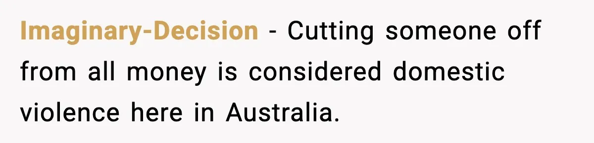 Imaginary-Decision − Cutting someone off from all money is considered domestic violence here in Australia.