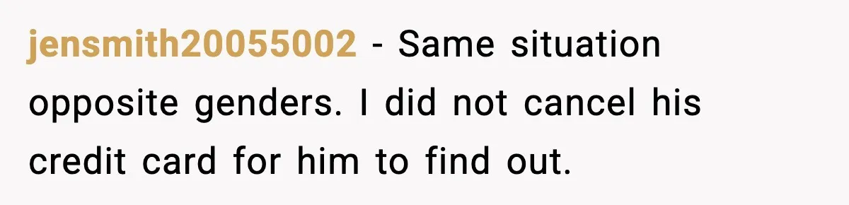jensmith20055002 − Same situation opposite genders. I did not cancel his credit card for him to find out.