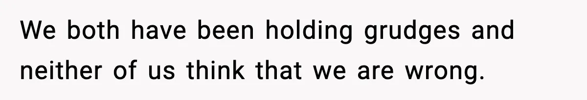 We both have been holding grudges and neither of us think that we are wrong.