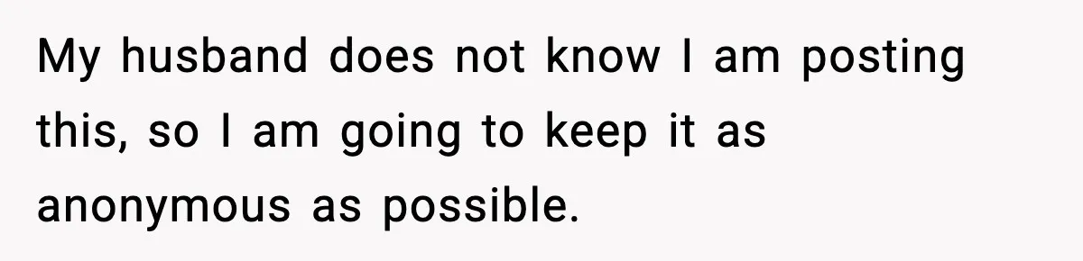My husband does not know I am posting this, so I am going to keep it as anonymous as possible.