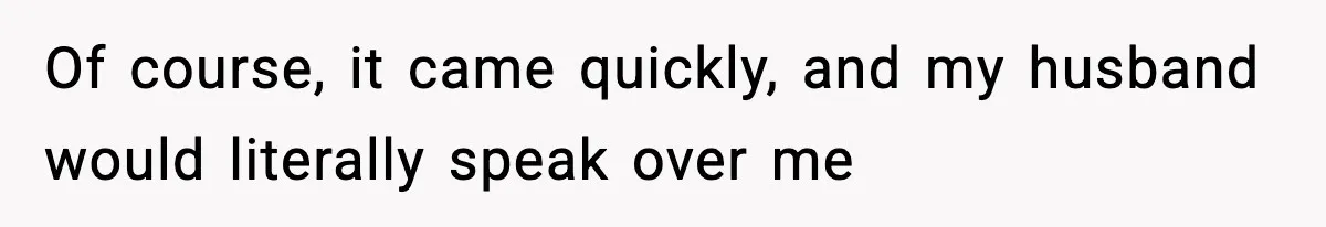 Of course, it came quickly, and my husband would literally speak over me