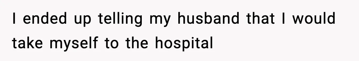I ended up telling my husband that I would take myself to the hospital