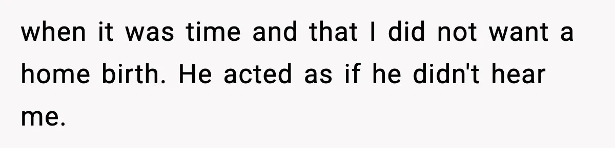 when it was time and that I did not want a home birth. He acted as if he didn't hear me.