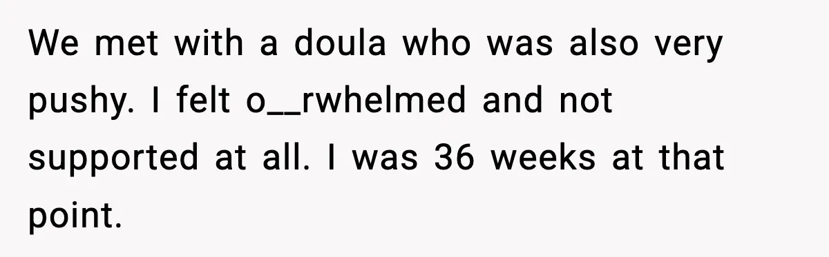 We met with a doula who was also very pushy. I felt o__rwhelmed and not supported at all. I was 36 weeks at that point.