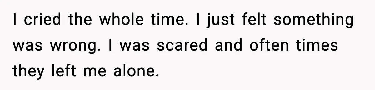 I cried the whole time. I just felt something was wrong. I was scared and often times they left me alone.