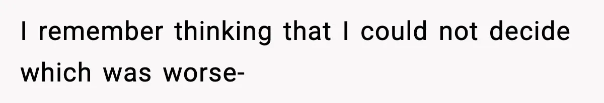 I remember thinking that I could not decide which was worse-