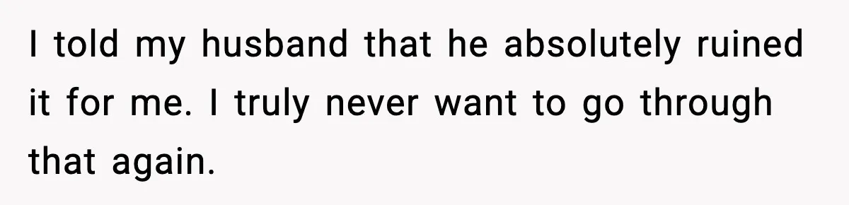 I told my husband that he absolutely ruined it for me. I truly never want to go through that again.