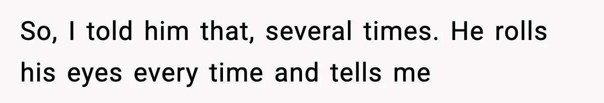 So, I told him that, several times. He rolls his eyes every time and tells me