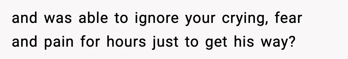 and was able to ignore your crying, fear and pain for hours just to get his way?
