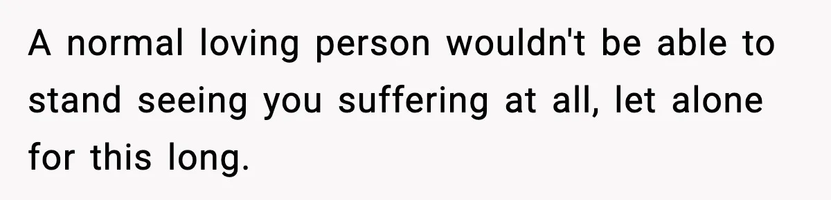 A normal loving person wouldn't be able to stand seeing you suffering at all, let alone for this long.
