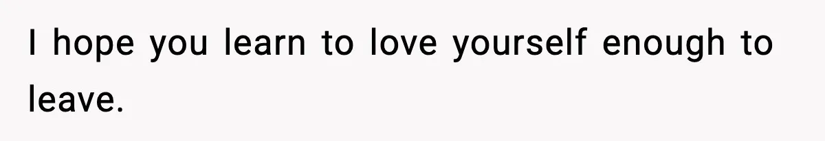I hope you learn to love yourself enough to leave.