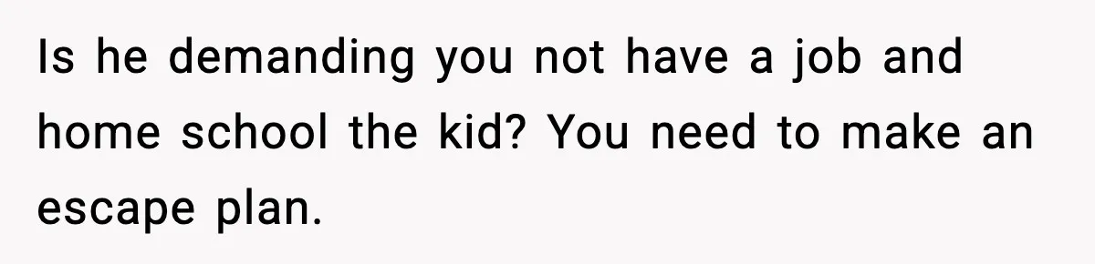Is he demanding you not have a job and home school the kid? You need to make an escape plan.