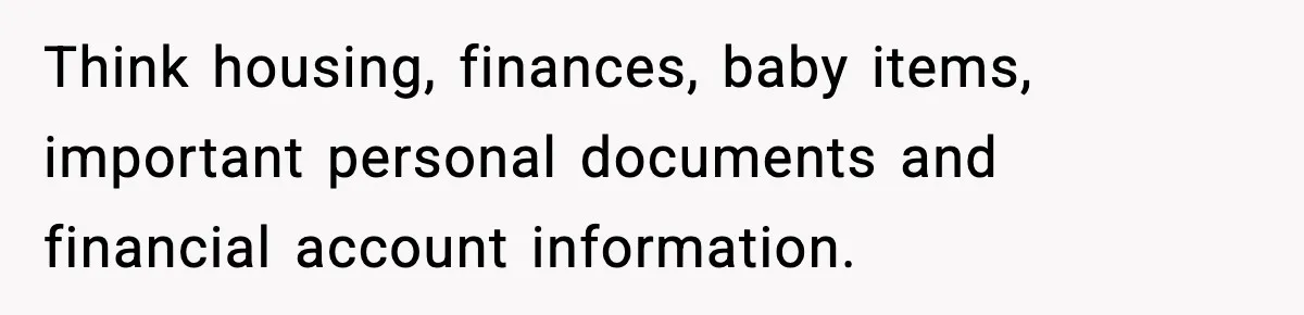 Think housing, finances, baby items, important personal documents and financial account information.