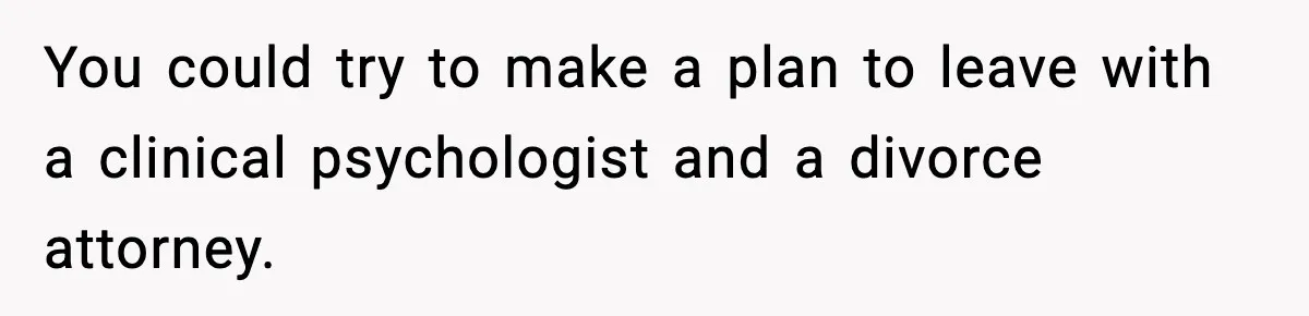 You could try to make a plan to leave with a clinical psychologist and a divorce attorney.