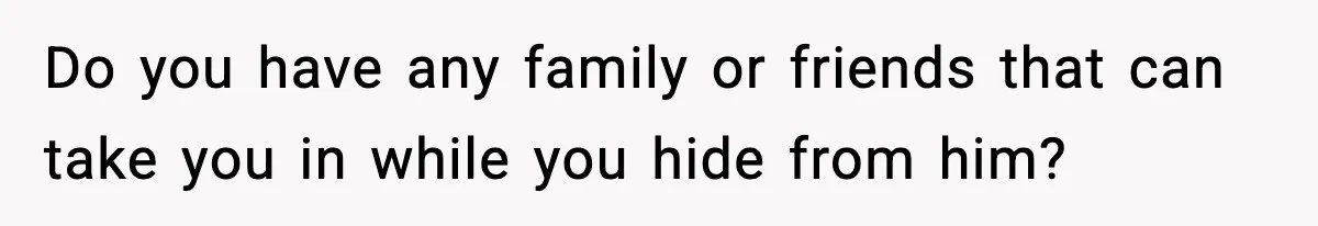 Do you have any family or friends that can take you in while you hide from him?