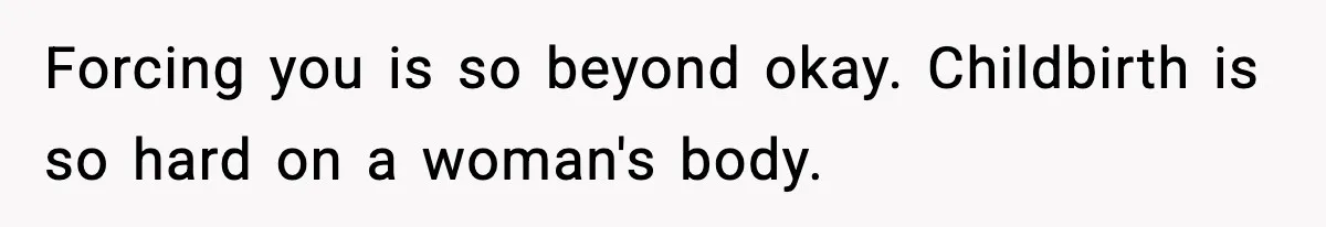 Forcing you is so beyond okay. Childbirth is so hard on a woman's body.