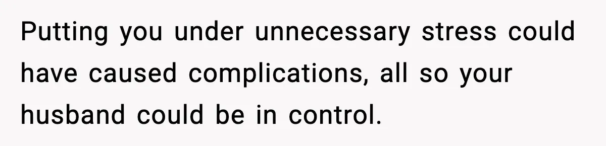 Putting you under unnecessary stress could have caused complications, all so your husband could be in control.