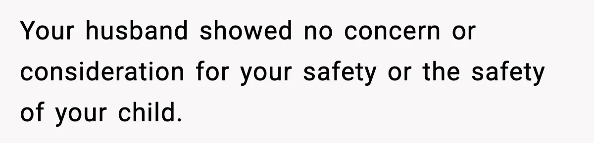 Your husband showed no concern or consideration for your safety or the safety of your child.