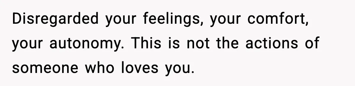Disregarded your feelings, your comfort, your autonomy. This is not the actions of someone who loves you.