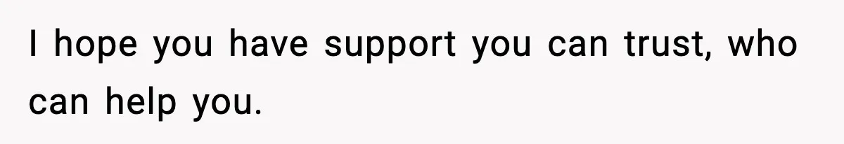 I hope you have support you can trust, who can help you.