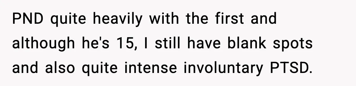 PND quite heavily with the first and although he's 15, I still have blank spots and also quite intense involuntary PTSD.