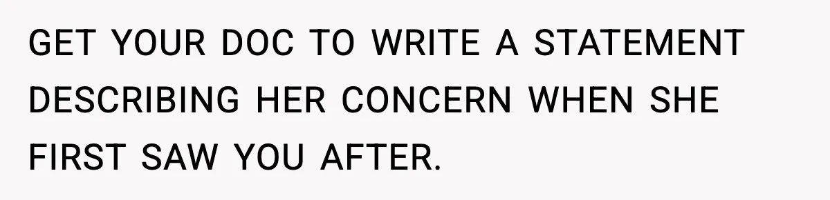 GET YOUR DOC TO WRITE A STATEMENT DESCRIBING HER CONCERN WHEN SHE FIRST SAW YOU AFTER.