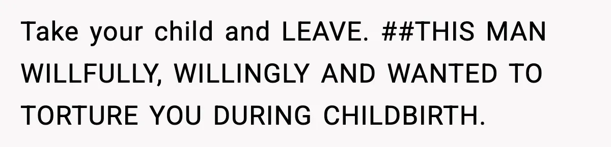 Take your child and LEAVE. ##THIS MAN WILLFULLY, WILLINGLY AND WANTED TO TORTURE YOU DURING CHILDBIRTH.