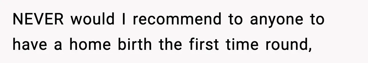 NEVER would I recommend to anyone to have a home birth the first time round,