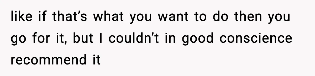 like if that’s what you want to do then you go for it, but I couldn’t in good conscience recommend it