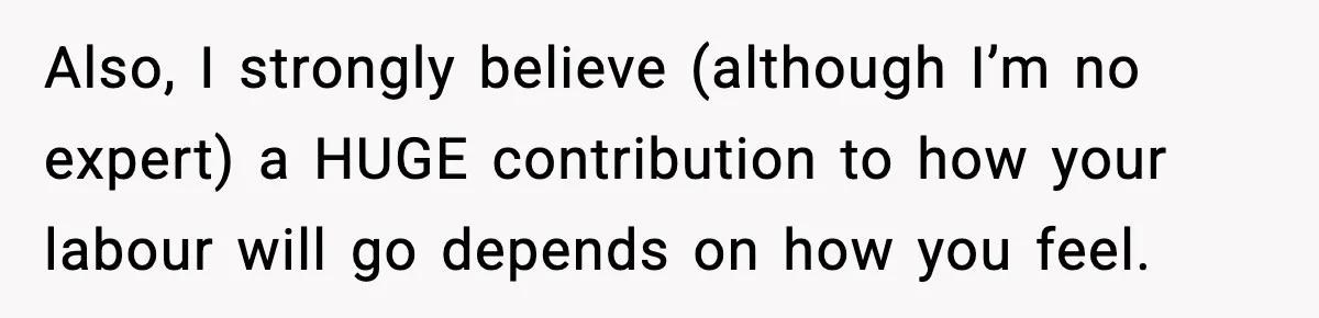 Also, I strongly believe (although I’m no expert) a HUGE contribution to how your labour will go depends on how you feel.