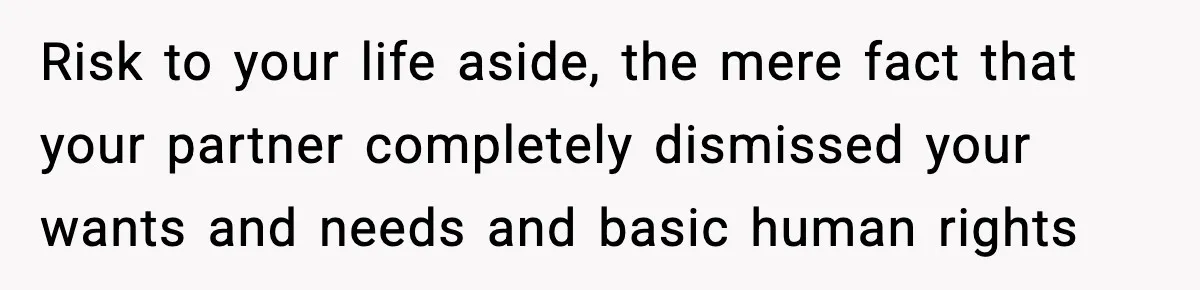 Risk to your life aside, the mere fact that your partner completely dismissed your wants and needs and basic human rights