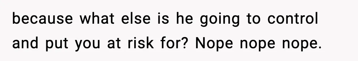 because what else is he going to control and put you at risk for? Nope nope nope.