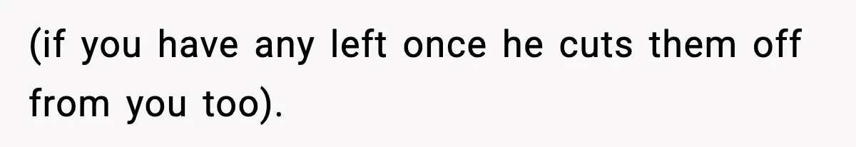 (if you have any left once he cuts them off from you too).