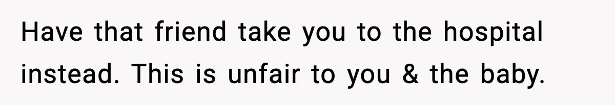 Have that friend take you to the hospital instead. This is unfair to you & the baby.