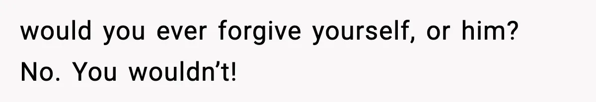 would you ever forgive yourself, or him? No. You wouldn’t!