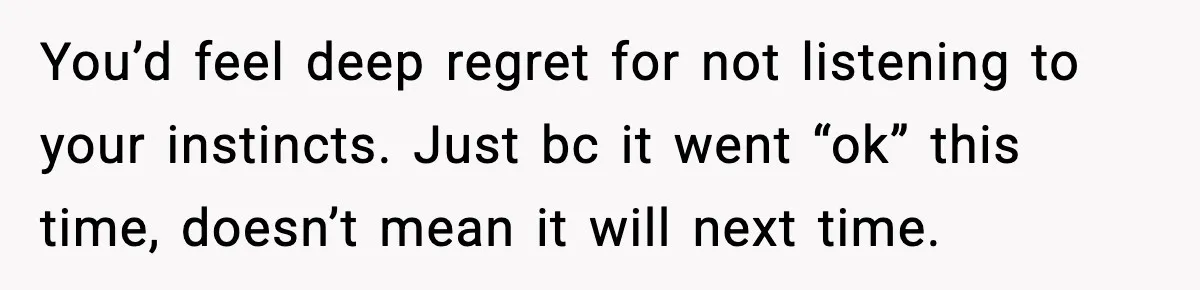 You’d feel deep regret for not listening to your instincts. Just bc it went “ok” this time, doesn’t mean it will next time.