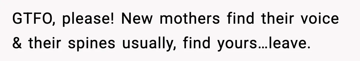 GTFO, please! New mothers find their voice & their spines usually, find yours…leave.