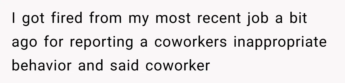 I got fired from my most recent job a bit ago for reporting a coworkers inappropriate behavior and said coworker