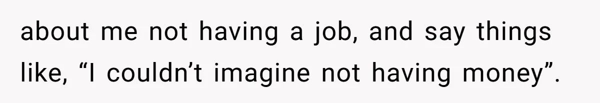 about me not having a job, and say things like, “I couldn’t imagine not having money”.