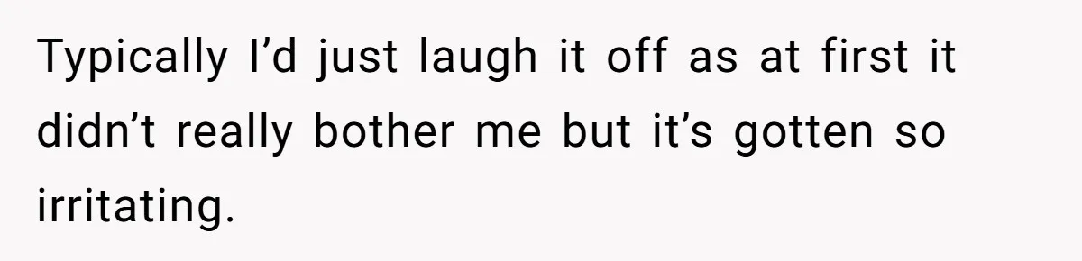 Typically I’d just laugh it off as at first it didn’t really bother me but it’s gotten so irritating.