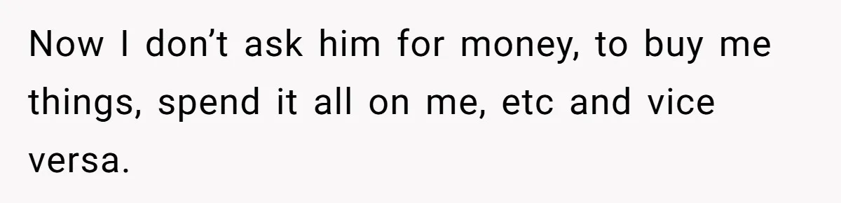 Now I don’t ask him for money, to buy me things, spend it all on me, etc and vice versa.