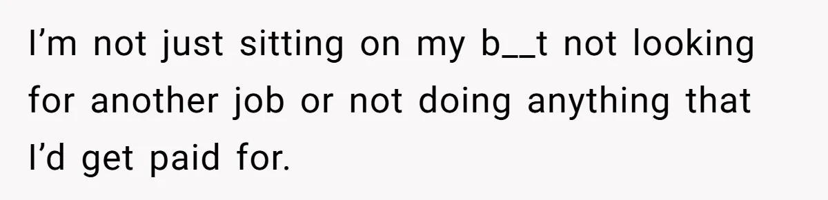 I’m not just sitting on my b__t not looking for another job or not doing anything that I’d get paid for.