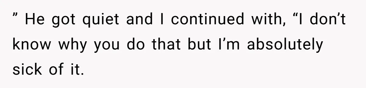 ” He got quiet and I continued with, “I don’t know why you do that but I’m absolutely sick of it.