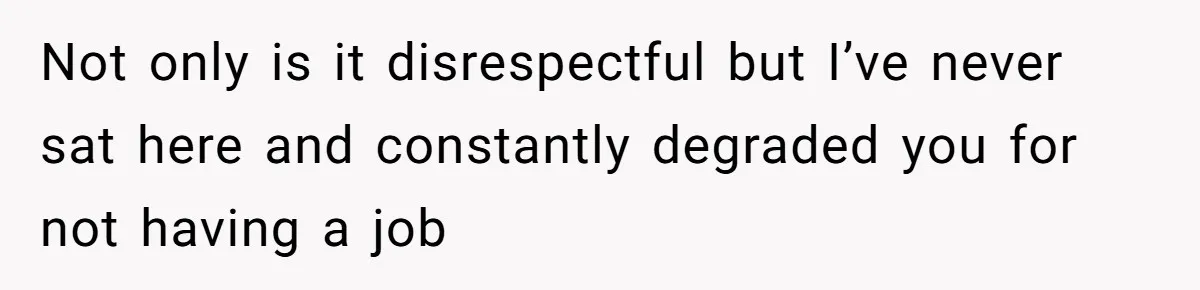 Not only is it disrespectful but I’ve never sat here and constantly degraded you for not having a job