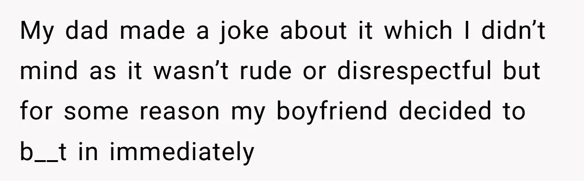 My dad made a joke about it which I didn’t mind as it wasn’t rude or disrespectful but for some reason my boyfriend decided to b__t in immediately