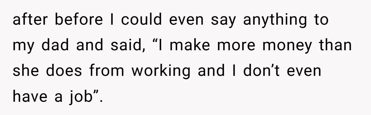 after before I could even say anything to my dad and said, “I make more money than she does from working and I don’t even have a job”.